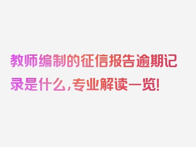 教师编制的征信报告逾期记录是什么，专业解读一览！