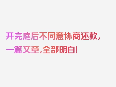 开完庭后不同意协商还款，一篇文章，全部明白！