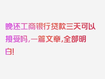 晚还工商银行贷款三天可以接受吗，一篇文章，全部明白！