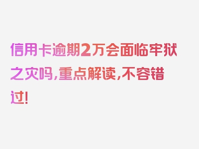 信用卡逾期2万会面临牢狱之灾吗，重点解读，不容错过！