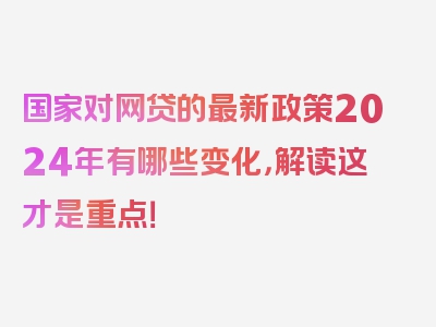 国家对网贷的最新政策2024年有哪些变化，解读这才是重点！