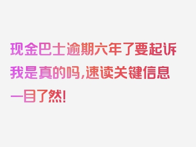 现金巴士逾期六年了要起诉我是真的吗，速读关键信息一目了然！