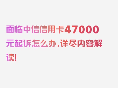 面临中信信用卡47000元起诉怎么办，详尽内容解读！