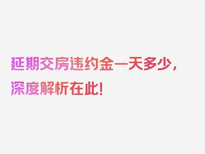 延期交房违约金一天多少，深度解析在此！