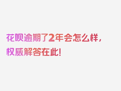 花呗逾期了2年会怎么样，权威解答在此！