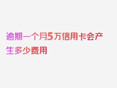 逾期一个月5万信用卡会产生多少费用