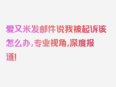 爱又米发邮件说我被起诉该怎么办，专业视角，深度报道！