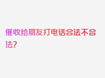 催收给朋友打电话合法不合法？