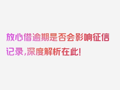 放心借逾期是否会影响征信记录，深度解析在此！