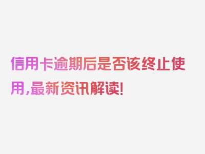 信用卡逾期后是否该终止使用，最新资讯解读！