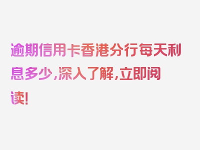 逾期信用卡香港分行每天利息多少，深入了解，立即阅读！