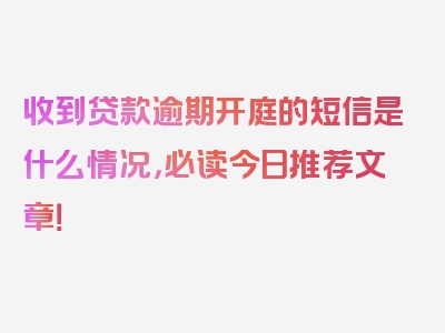 收到贷款逾期开庭的短信是什么情况，必读今日推荐文章！