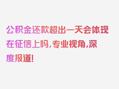 公积金还款超出一天会体现在征信上吗，专业视角，深度报道！