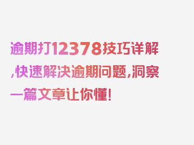 逾期打12378技巧详解,快速解决逾期问题，洞察一篇文章让你懂！