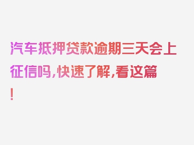 汽车抵押贷款逾期三天会上征信吗，快速了解，看这篇！