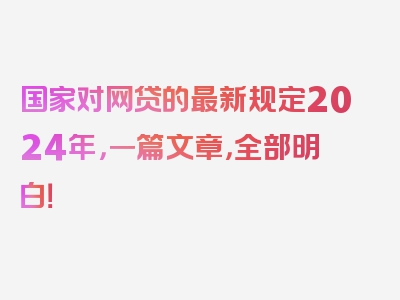 国家对网贷的最新规定2024年，一篇文章，全部明白！