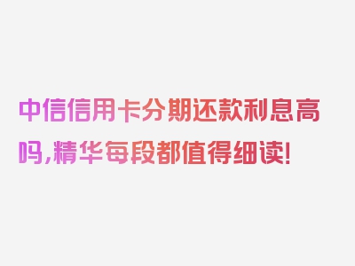 中信信用卡分期还款利息高吗，精华每段都值得细读！