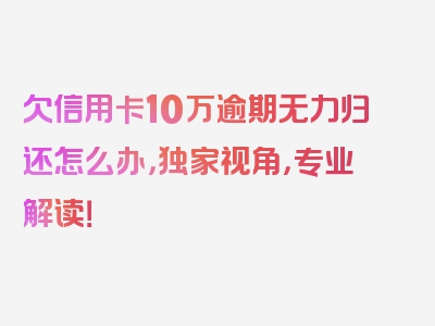 欠信用卡10万逾期无力归还怎么办，独家视角，专业解读！