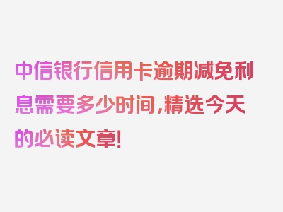 中信银行信用卡逾期减免利息需要多少时间，精选今天的必读文章！