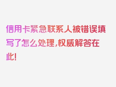 信用卡紧急联系人被错误填写了怎么处理，权威解答在此！