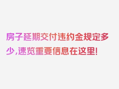 房子延期交付违约金规定多少，速览重要信息在这里！