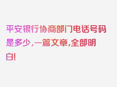 平安银行协商部门电话号码是多少，一篇文章，全部明白！