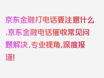 京东金融打电话要注意什么,京东金融电话催收常见问题解决，专业视角，深度报道！