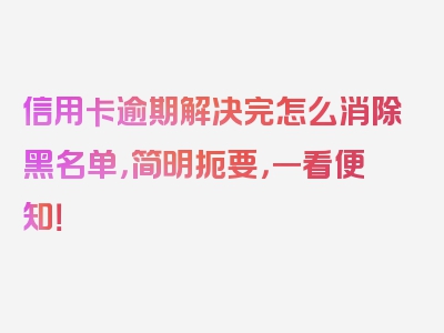 信用卡逾期解决完怎么消除黑名单，简明扼要，一看便知！