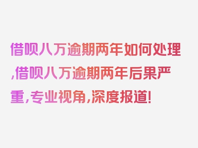 借呗八万逾期两年如何处理,借呗八万逾期两年后果严重，专业视角，深度报道！