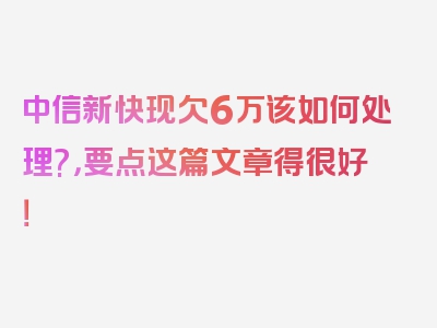 中信新快现欠6万该如何处理?，要点这篇文章得很好！