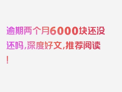 逾期两个月6000块还没还吗，深度好文，推荐阅读！