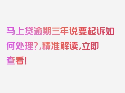 马上贷逾期三年说要起诉如何处理?，精准解读，立即查看！