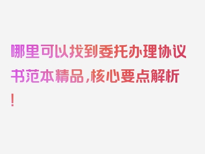 哪里可以找到委托办理协议书范本精品，核心要点解析！