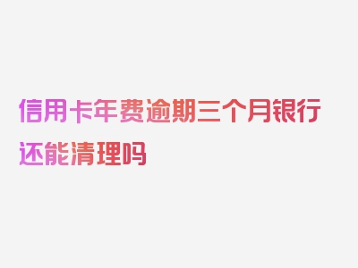 信用卡年费逾期三个月银行还能清理吗