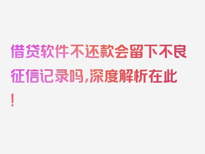 借贷软件不还款会留下不良征信记录吗，深度解析在此！