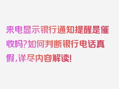 来电显示银行通知提醒是催收吗?如何判断银行电话真假，详尽内容解读！