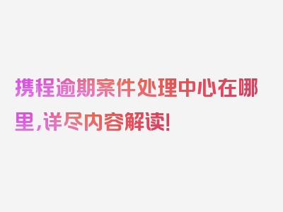 携程逾期案件处理中心在哪里，详尽内容解读！