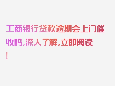 工商银行贷款逾期会上门催收吗，深入了解，立即阅读！