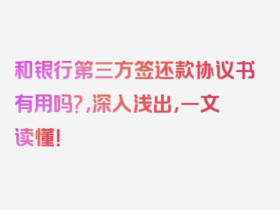 和银行第三方签还款协议书有用吗?，深入浅出，一文读懂！