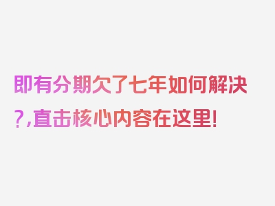 即有分期欠了七年如何解决?，直击核心内容在这里！