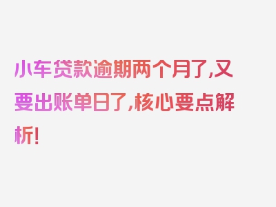 小车贷款逾期两个月了,又要出账单日了，核心要点解析！