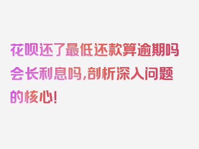 花呗还了最低还款算逾期吗会长利息吗，剖析深入问题的核心！