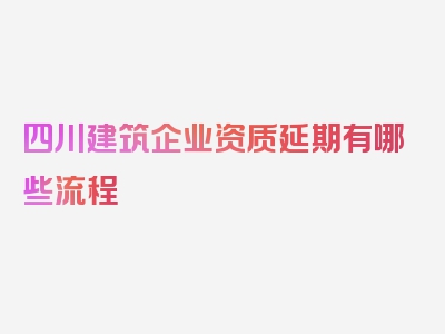 四川建筑企业资质延期有哪些流程