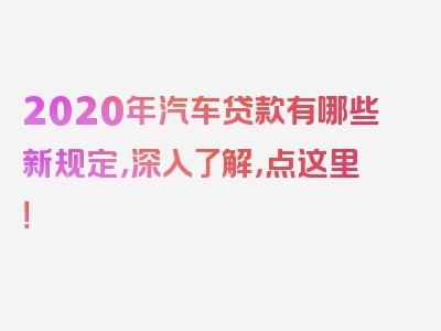 2020年汽车贷款有哪些新规定，深入了解，点这里！