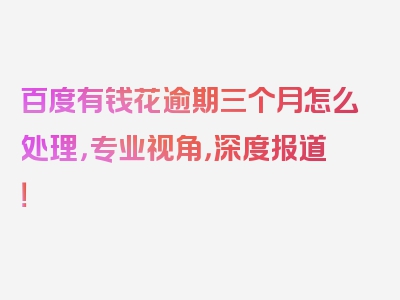 百度有钱花逾期三个月怎么处理，专业视角，深度报道！