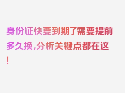 身份证快要到期了需要提前多久换，分析关键点都在这！