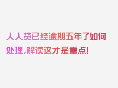 人人贷已经逾期五年了如何处理，解读这才是重点！