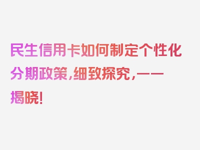 民生信用卡如何制定个性化分期政策，细致探究，一一揭晓！