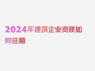 2024年建筑企业资质如何延期