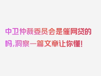 中卫仲裁委员会是催网贷的吗，洞察一篇文章让你懂！